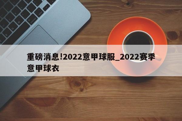 重磅消息!2022意甲球服_2022赛季意甲球衣