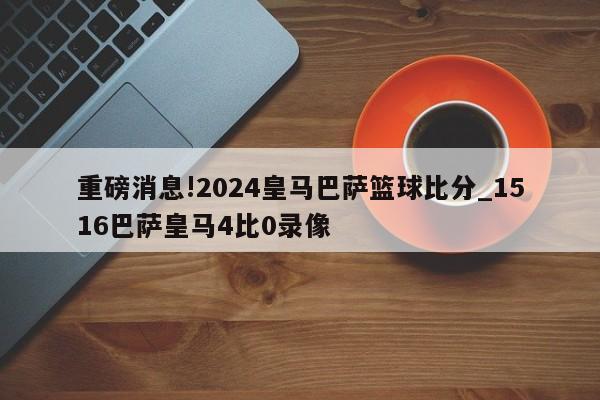 重磅消息!2024皇马巴萨篮球比分_1516巴萨皇马4比0录像