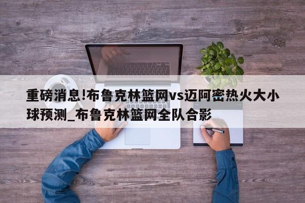 重磅消息!布鲁克林篮网vs迈阿密热火大小球预测_布鲁克林篮网全队合影