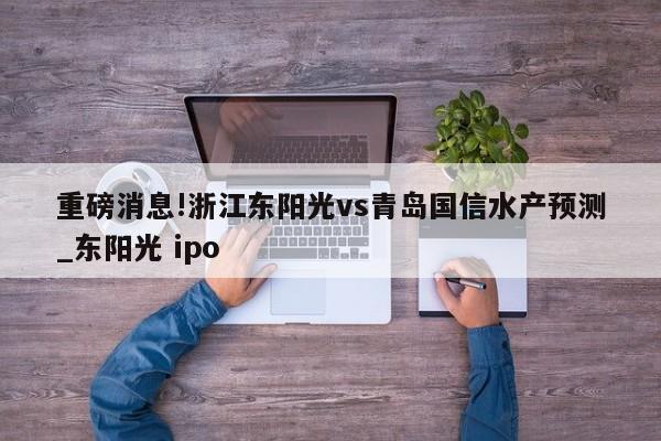 重磅消息!浙江东阳光vs青岛国信水产预测_东阳光 ipo