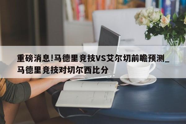 重磅消息!马德里竞技VS艾尔切前瞻预测_马德里竞技对切尔西比分