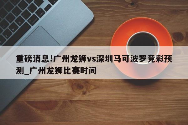 重磅消息!广州龙狮vs深圳马可波罗竞彩预测_广州龙狮比赛时间