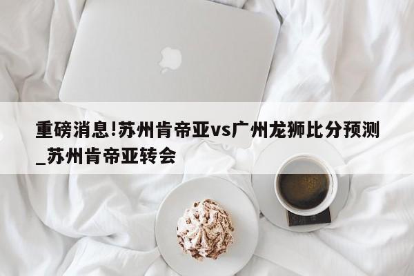 重磅消息!苏州肯帝亚vs广州龙狮比分预测_苏州肯帝亚转会