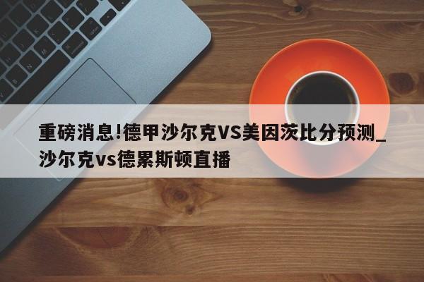 重磅消息!德甲沙尔克VS美因茨比分预测_沙尔克vs德累斯顿直播