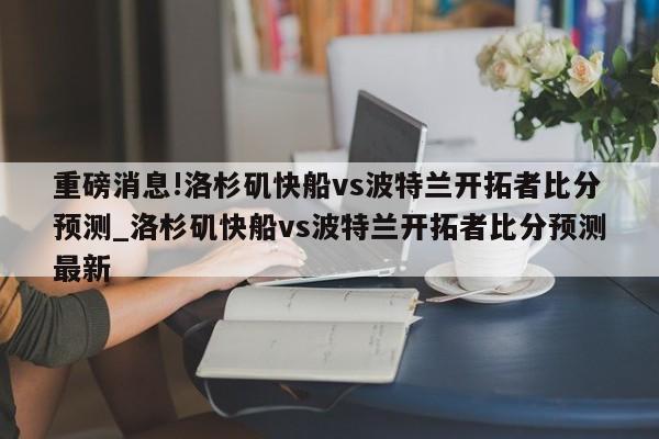 重磅消息!洛杉矶快船vs波特兰开拓者比分预测_洛杉矶快船vs波特兰开拓者比分预测最新