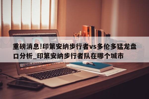 重磅消息!印第安纳步行者vs多伦多猛龙盘口分析_印第安纳步行者队在哪个城市