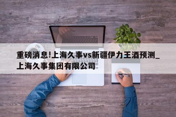 重磅消息!上海久事vs新疆伊力王酒预测_上海久事集团有限公司