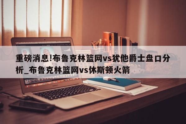 重磅消息!布鲁克林篮网vs犹他爵士盘口分析_布鲁克林篮网vs休斯顿火箭