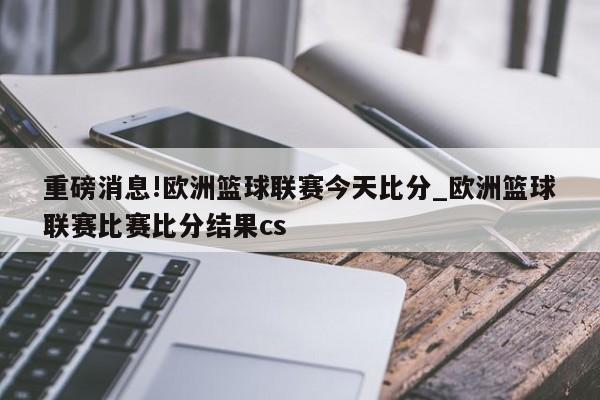 重磅消息!欧洲篮球联赛今天比分_欧洲篮球联赛比赛比分结果cs