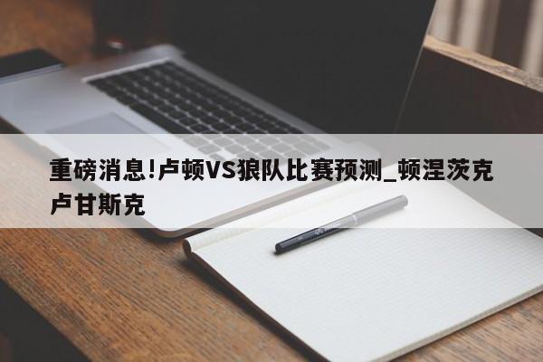 重磅消息!卢顿VS狼队比赛预测_顿涅茨克卢甘斯克