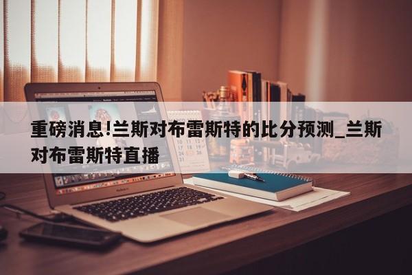 重磅消息!兰斯对布雷斯特的比分预测_兰斯对布雷斯特直播