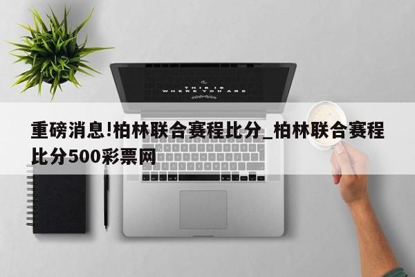 重磅消息!柏林联合赛程比分_柏林联合赛程比分500彩票网