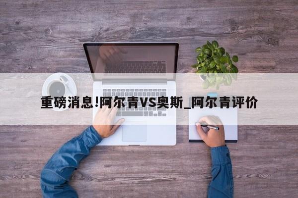 重磅消息!阿尔青VS奥斯_阿尔青评价