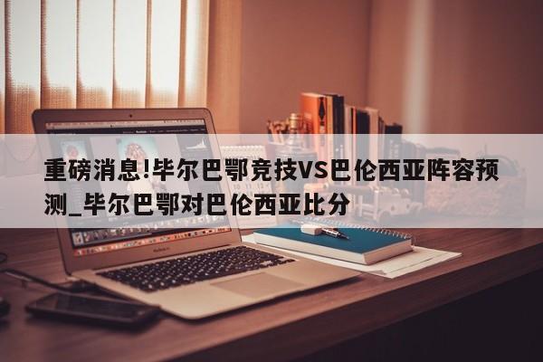 重磅消息!毕尔巴鄂竞技VS巴伦西亚阵容预测_毕尔巴鄂对巴伦西亚比分