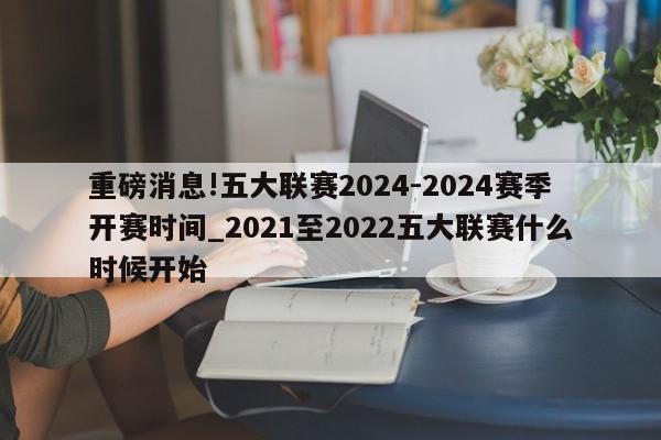 重磅消息!五大联赛2024-2024赛季开赛时间_2021至2022五大联赛什么时候开始