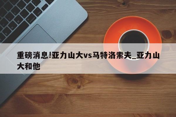 重磅消息!亚力山大vs马特洛索夫_亚力山大和他