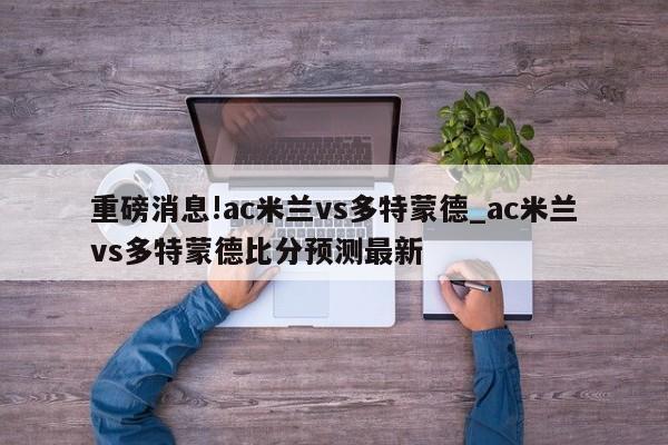 重磅消息!ac米兰vs多特蒙德_ac米兰vs多特蒙德比分预测最新