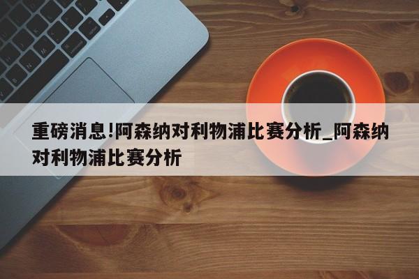 重磅消息!阿森纳对利物浦比赛分析_阿森纳对利物浦比赛分析