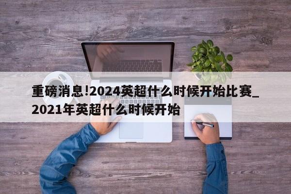 重磅消息!2024英超什么时候开始比赛_2021年英超什么时候开始