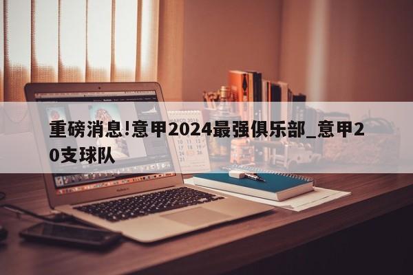 重磅消息!意甲2024最强俱乐部_意甲20支球队