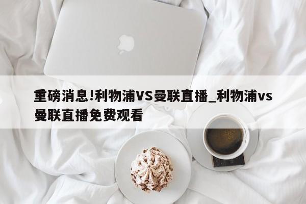 重磅消息!利物浦VS曼联直播_利物浦vs曼联直播免费观看