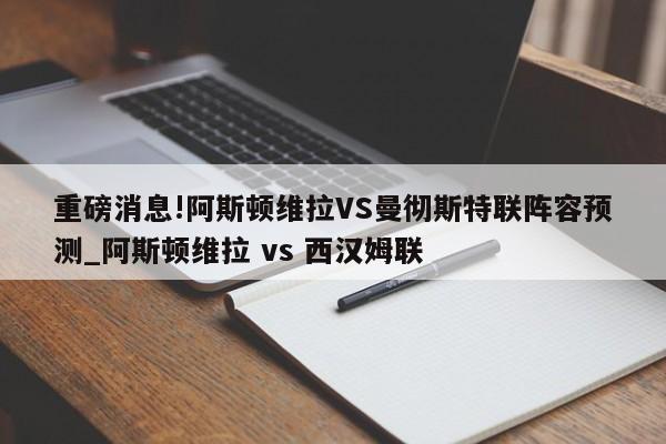 重磅消息!阿斯顿维拉VS曼彻斯特联阵容预测_阿斯顿维拉 vs 西汉姆联