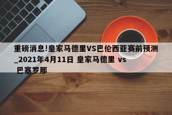 重磅消息!皇家马德里VS巴伦西亚赛前预测_2021年4月11日 皇家马德里 vs 巴塞罗那