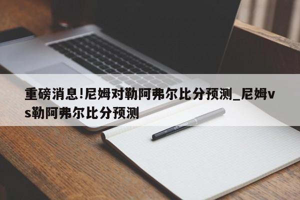 重磅消息!尼姆对勒阿弗尔比分预测_尼姆vs勒阿弗尔比分预测