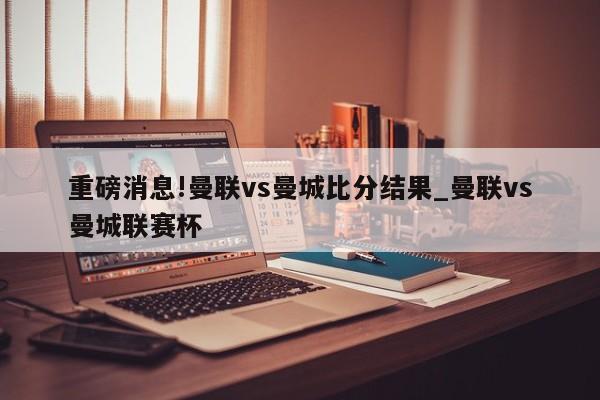 重磅消息!曼联vs曼城比分结果_曼联vs曼城联赛杯