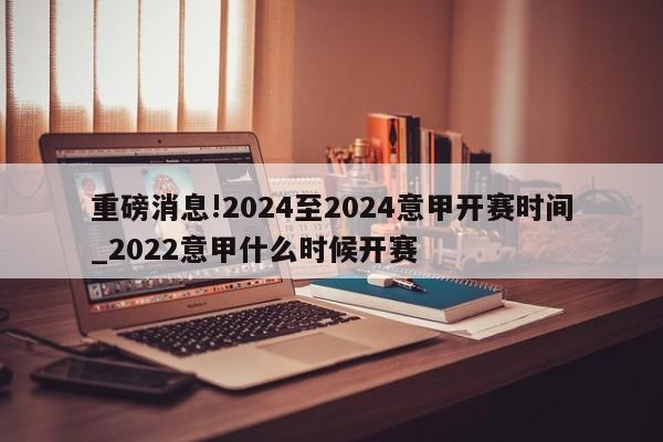 重磅消息!2024至2024意甲开赛时间_2022意甲什么时候开赛