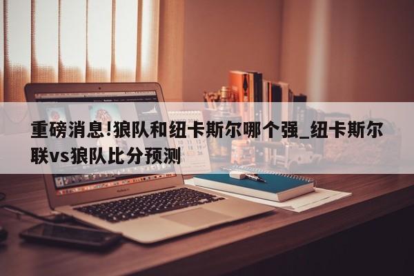 重磅消息!狼队和纽卡斯尔哪个强_纽卡斯尔联vs狼队比分预测