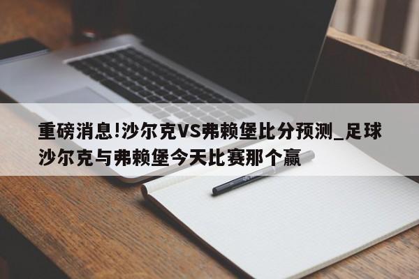 重磅消息!沙尔克VS弗赖堡比分预测_足球沙尔克与弗赖堡今天比赛那个赢