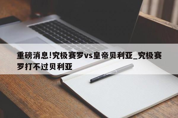 重磅消息!究极赛罗vs皇帝贝利亚_究极赛罗打不过贝利亚