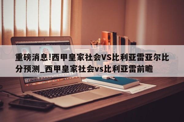 重磅消息!西甲皇家社会VS比利亚雷亚尔比分预测_西甲皇家社会vs比利亚雷前瞻