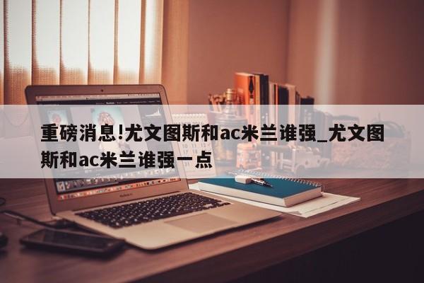 重磅消息!尤文图斯和ac米兰谁强_尤文图斯和ac米兰谁强一点