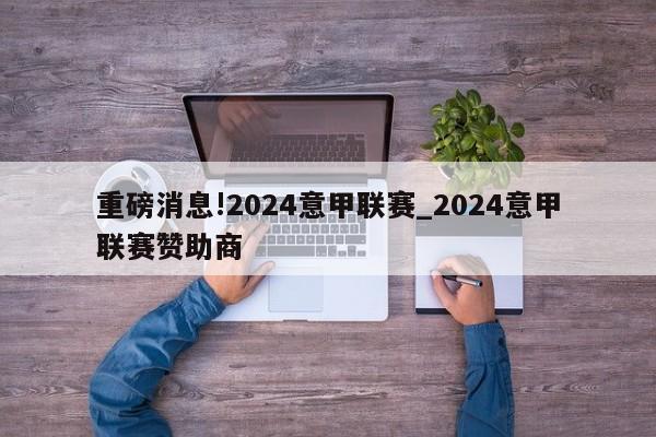 重磅消息!2024意甲联赛_2024意甲联赛赞助商