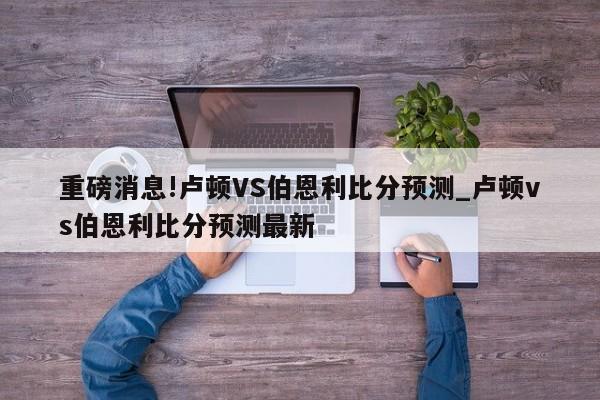 重磅消息!卢顿VS伯恩利比分预测_卢顿vs伯恩利比分预测最新