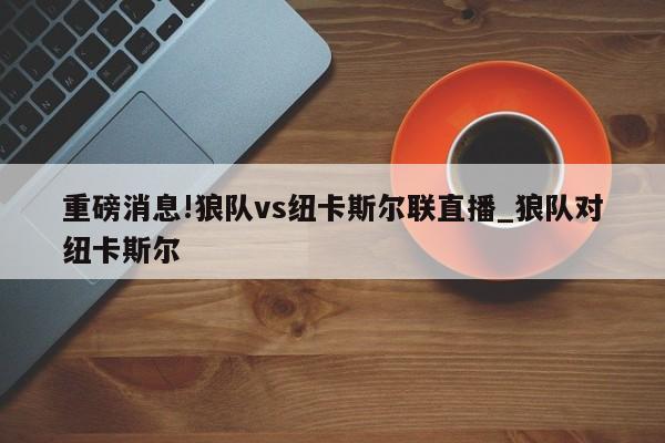 重磅消息!狼队vs纽卡斯尔联直播_狼队对纽卡斯尔