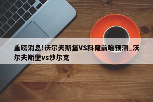 重磅消息!沃尔夫斯堡VS科隆前瞻预测_沃尔夫斯堡vs沙尔克