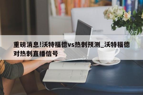 重磅消息!沃特福德vs热刺预测_沃特福德对热刺直播信号