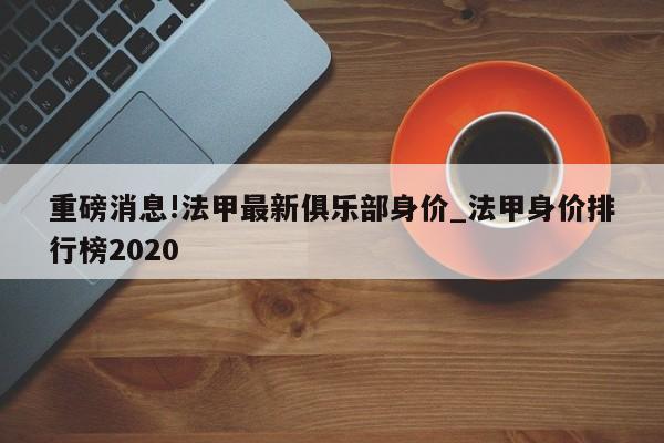 重磅消息!法甲最新俱乐部身价_法甲身价排行榜2020