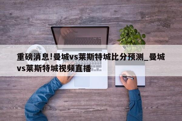 重磅消息!曼城vs莱斯特城比分预测_曼城vs莱斯特城视频直播