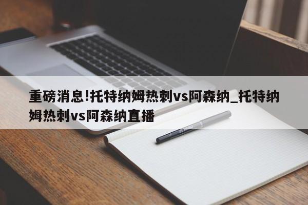 重磅消息!托特纳姆热刺vs阿森纳_托特纳姆热刺vs阿森纳直播