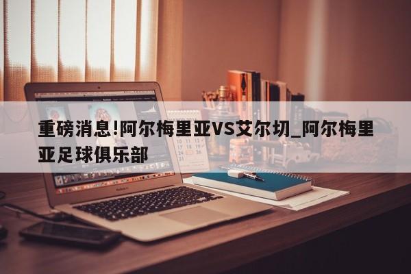 重磅消息!阿尔梅里亚VS艾尔切_阿尔梅里亚足球俱乐部