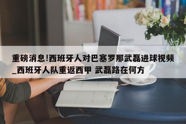 重磅消息!西班牙人对巴塞罗那武磊进球视频_西班牙人队重返西甲 武磊路在何方