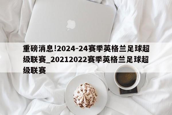 重磅消息!2024-24赛季英格兰足球超级联赛_20212022赛季英格兰足球超级联赛