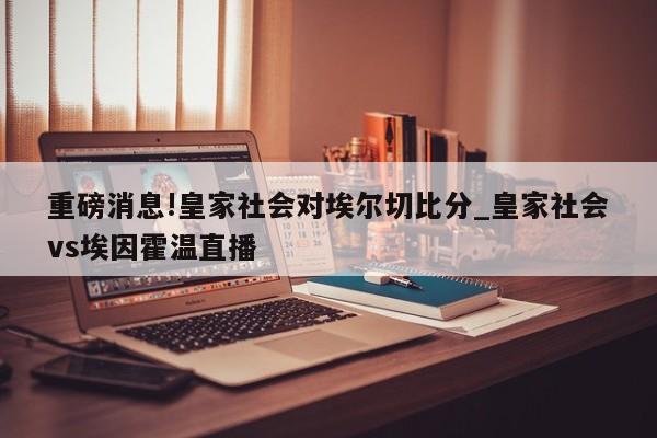 重磅消息!皇家社会对埃尔切比分_皇家社会vs埃因霍温直播