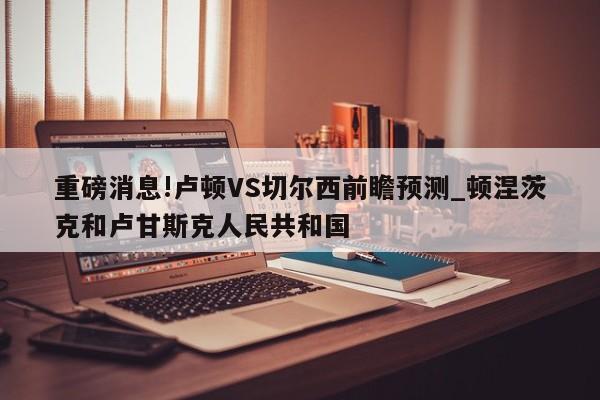 重磅消息!卢顿VS切尔西前瞻预测_顿涅茨克和卢甘斯克人民共和国