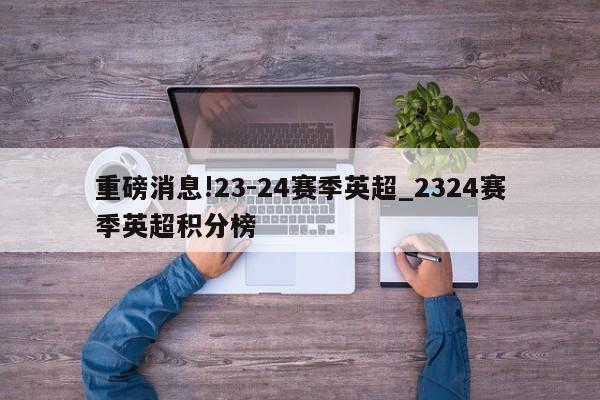 重磅消息!23-24赛季英超_2324赛季英超积分榜