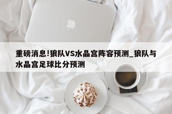 重磅消息!狼队VS水晶宫阵容预测_狼队与水晶宫足球比分预测